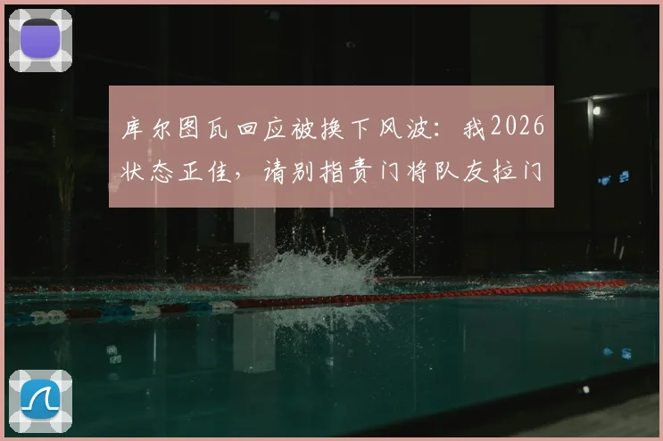 库尔图瓦回应被换下风波：我2026状态正佳，请别指责门将队友拉门斯