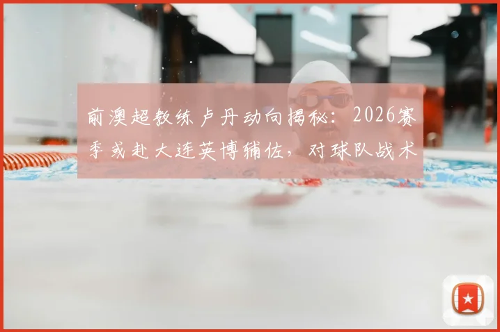 前澳超教练卢丹动向揭秘：2026赛季或赴大连英博辅佐，对球队战术体系带来哪些影响？