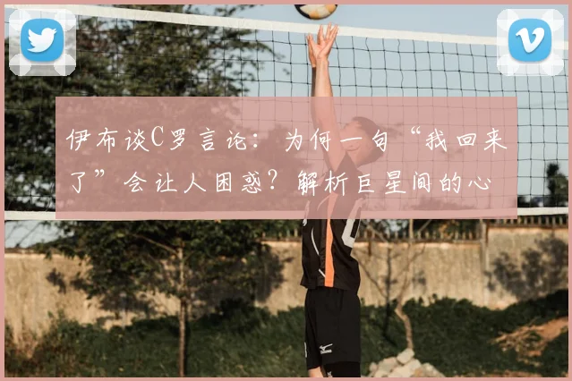 伊布谈C罗言论：为何一句“我回来了”会让人困惑？解析巨星间的心态与聚光灯下的常态