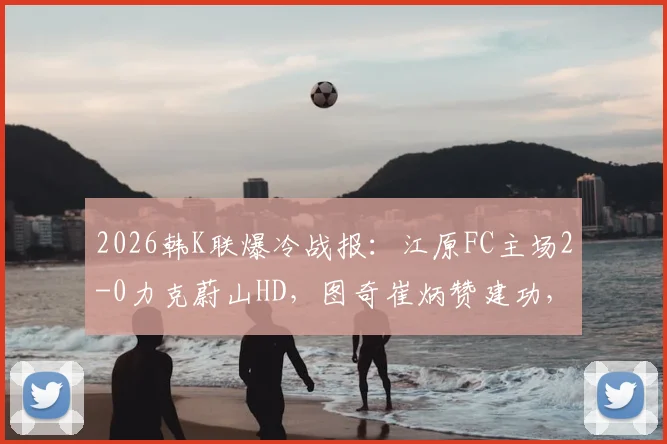 2026韩K联爆冷战报:江原FC主场2-0力克蔚山HD,图奇崔炳赞建功,附比赛关键点解析