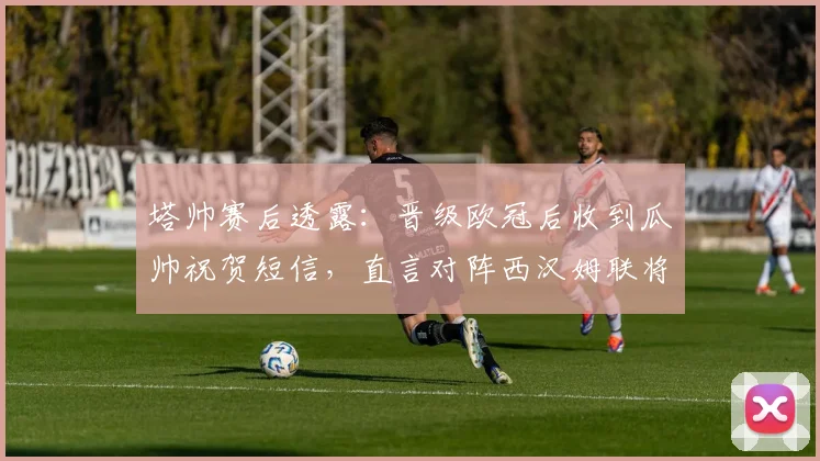 塔帅赛后透露:晋级欧冠后收到瓜帅祝贺短信,直言对阵西汉姆联将全力拿下关键三分