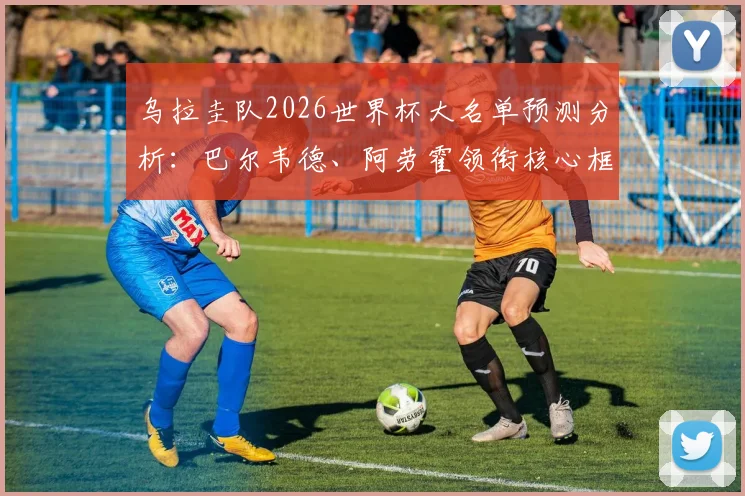 乌拉圭队2026世界杯大名单预测分析：巴尔韦德、阿劳霍领衔核心框架，努涅斯等球星入选前景评估