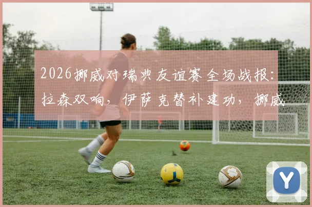 2026挪威对瑞典友谊赛全场战报：拉森双响，伊萨克替补建功，挪威3-1取胜进球集锦回顾