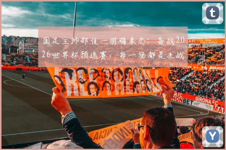 国足主帅邵佳一明确表态：备战2026世界杯预选赛，每一场都是决战，最强阵容出战无友谊赛