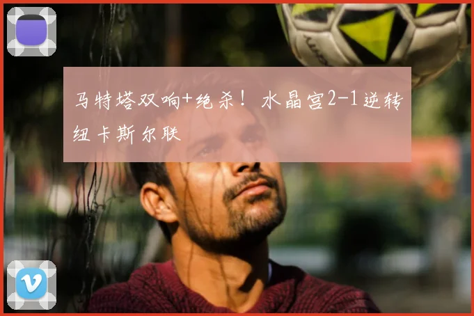 马特塔双响+绝杀!水晶宫2-1逆转纽卡斯尔联