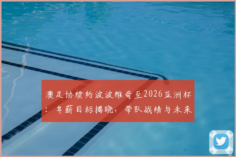 澳足协续约波波维奇至2026亚洲杯：年薪目标揭晓，带队战绩与未来前景深度解析