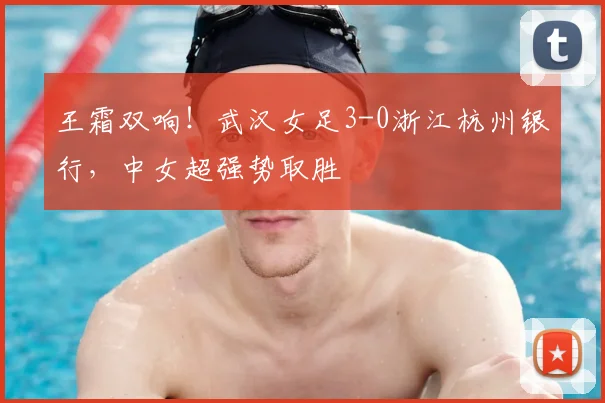 王霜双响！武汉女足3-0浙江杭州银行，中女超强势取胜