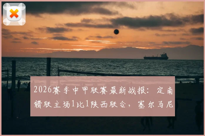 2026赛季中甲联赛最新战报:定南赣联主场1比1陕西联合,塞尔马尼点射回敬埃里克斯