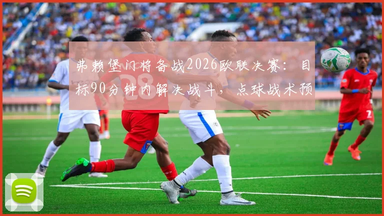 弗赖堡门将备战2026欧联决赛:目标90分钟内解决战斗,点球战术预案已就绪
