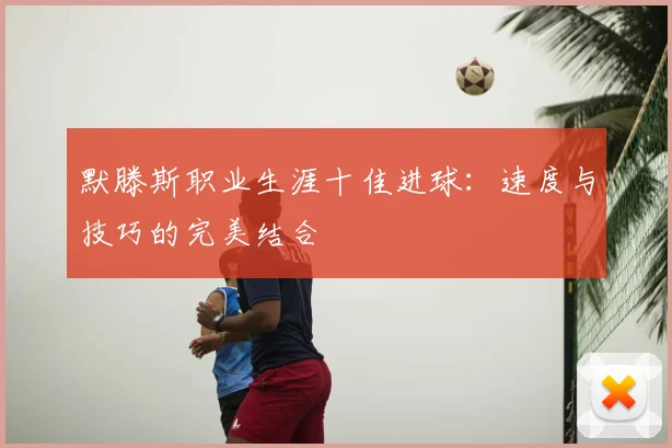 默滕斯职业生涯十佳进球：速度与技巧的完美结合