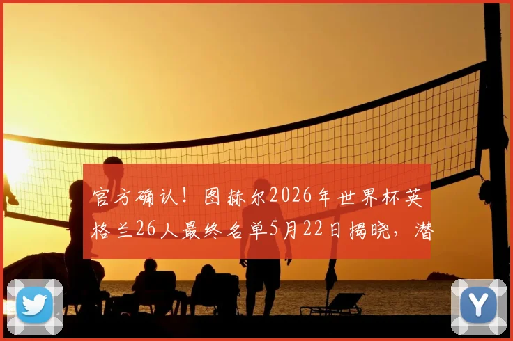官方确认！图赫尔2026年世界杯英格兰26人最终名单5月22日揭晓，潜在入选球员分析与阵容短板解读