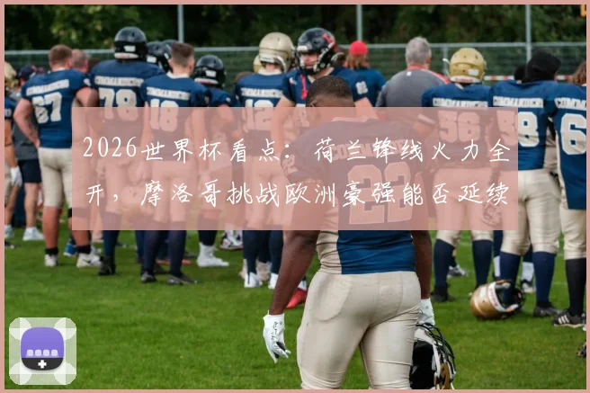 2026世界杯看点:荷兰锋线火力全开,摩洛哥挑战欧洲豪强能否延续黑马姿态?
