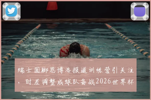 瑞士国脚恩博洛报道训练营引关注，时差调整成球队备战2026世界杯首要挑战