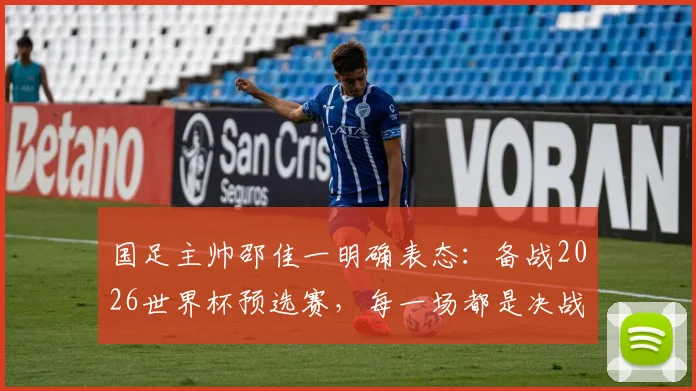 国足主帅邵佳一明确表态：备战2026世界杯预选赛，每一场都是决战，最强阵容出战无友谊赛