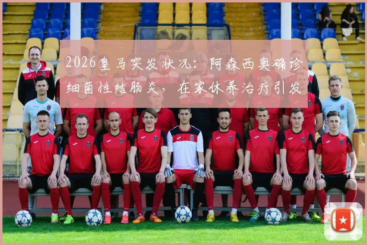 2026皇马突发状况：阿森西奥确诊细菌性结肠炎，在家休养治疗引发后防线担忧