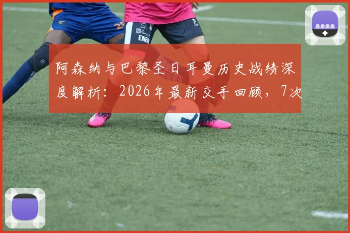 阿森纳与巴黎圣日耳曼历史战绩深度解析:2026年最新交手回顾,7次交锋平分秋色各取2胜