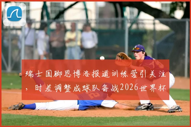 瑞士国脚恩博洛报道训练营引关注，时差调整成球队备战2026世界杯首要挑战