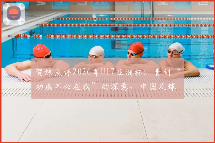 贺炜点评2026年U17亚洲杯:青训“功成不必在我”的深意,中国足球小将成长之路全解析