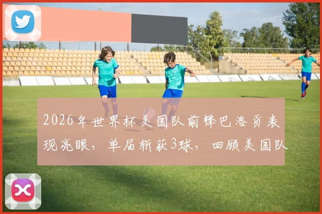 2026年世界杯美国队前锋巴洛贡表现亮眼，单届斩获3球，回顾美国队史第三人达成此成就球员
