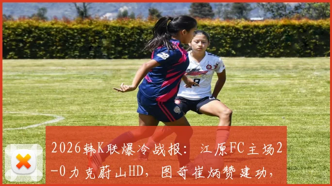 2026韩K联爆冷战报：江原FC主场2-0力克蔚山HD，图奇崔炳赞建功，附比赛关键点解析