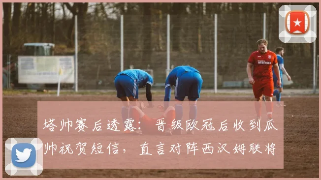塔帅赛后透露：晋级欧冠后收到瓜帅祝贺短信，直言对阵西汉姆联将全力拿下关键三分