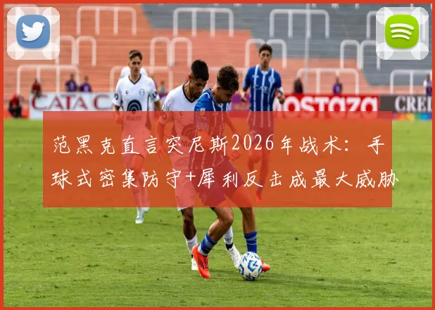 范黑克直言突尼斯2026年战术：手球式密集防守+犀利反击成最大威胁，对手如何破解？