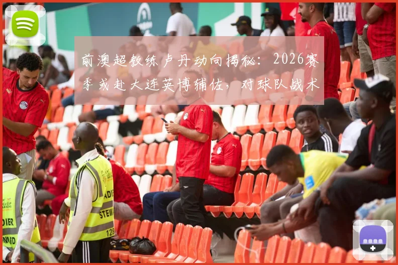 前澳超教练卢丹动向揭秘：2026赛季或赴大连英博辅佐，对球队战术体系带来哪些影响？