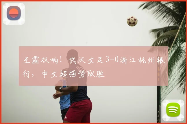 王霜双响！武汉女足3-0浙江杭州银行，中女超强势取胜