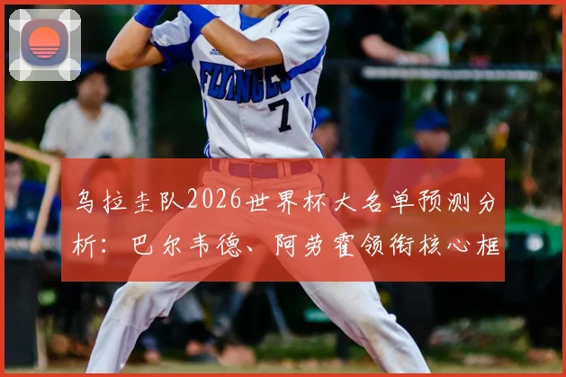 乌拉圭队2026世界杯大名单预测分析：巴尔韦德、阿劳霍领衔核心框架，努涅斯等球星入选前景评估