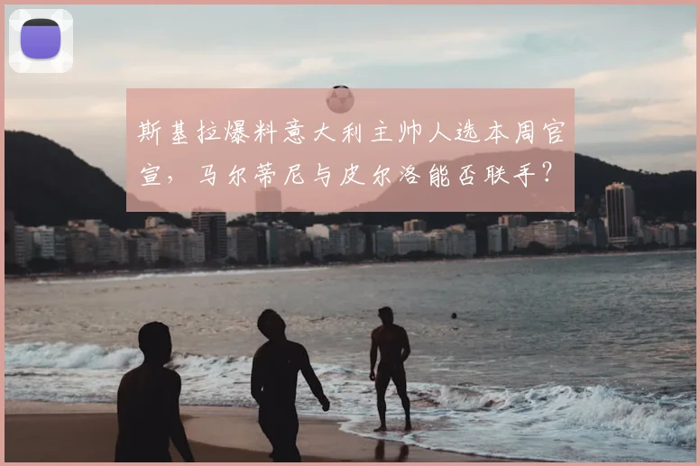 斯基拉爆料意大利主帅人选本周官宣,马尔蒂尼与皮尔洛能否联手?最新消息解读