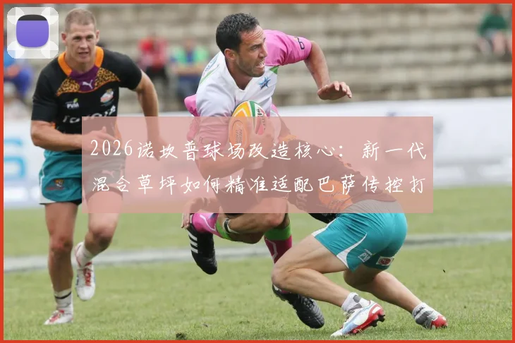 2026诺坎普球场改造核心:新一代混合草坪如何精准适配巴萨传控打法,技术详解与施工进展一览
