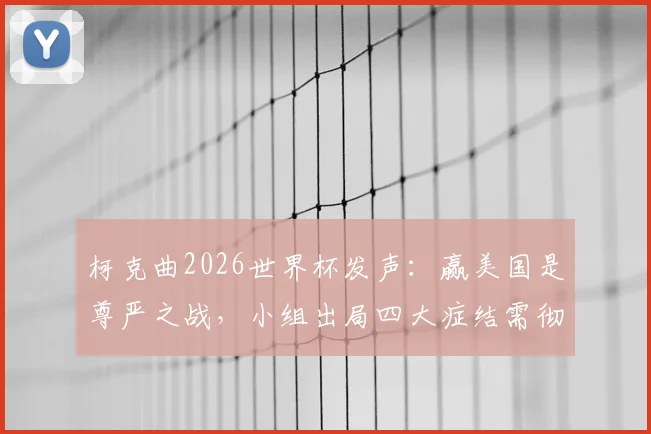 柯克曲2026世界杯发声:赢美国是尊严之战,小组出局四大症结需彻查