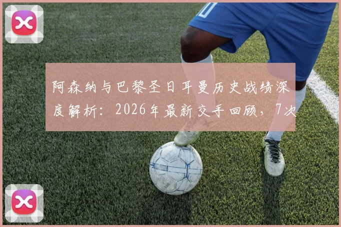 阿森纳与巴黎圣日耳曼历史战绩深度解析：2026年最新交手回顾，7次交锋平分秋色各取2胜
