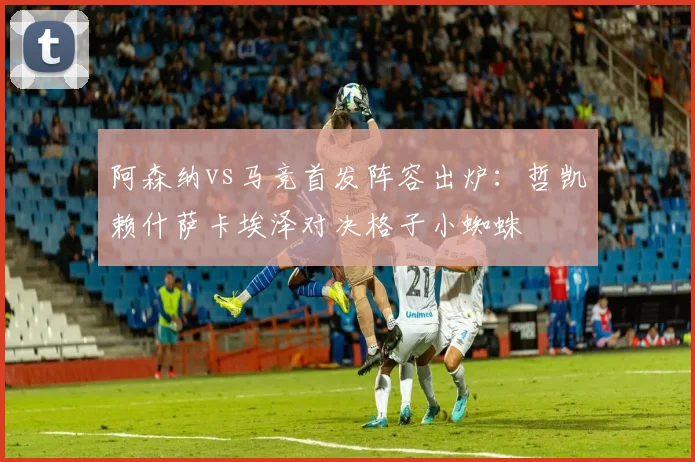 阿森纳vs马竞首发阵容出炉:哲凯赖什萨卡埃泽对决格子小蜘蛛