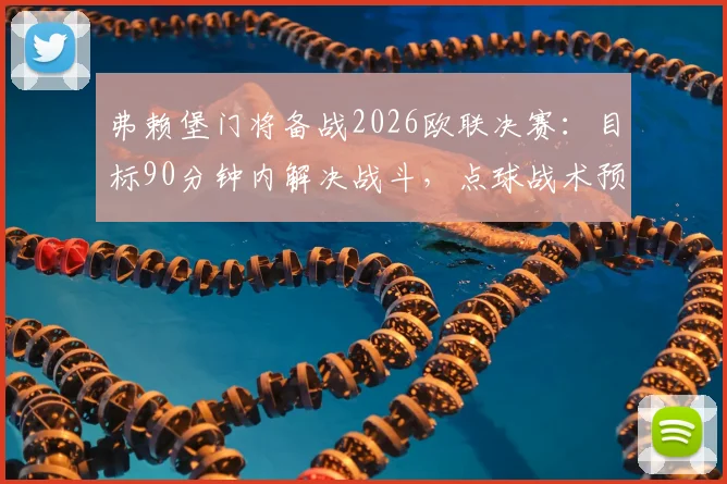 弗赖堡门将备战2026欧联决赛：目标90分钟内解决战斗，点球战术预案已就绪