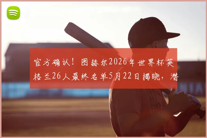 官方确认！图赫尔2026年世界杯英格兰26人最终名单5月22日揭晓，潜在入选球员分析与阵容短板解读