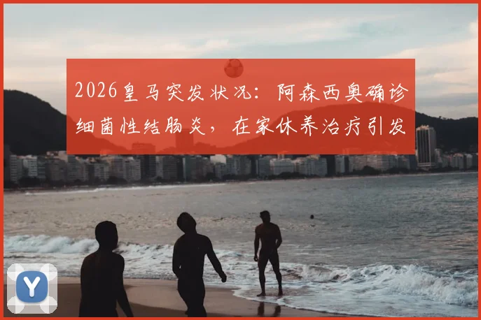 2026皇马突发状况：阿森西奥确诊细菌性结肠炎，在家休养治疗引发后防线担忧