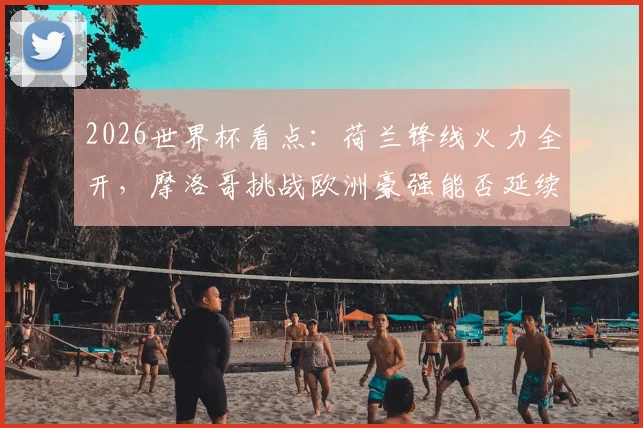 2026世界杯看点：荷兰锋线火力全开，摩洛哥挑战欧洲豪强能否延续黑马姿态？