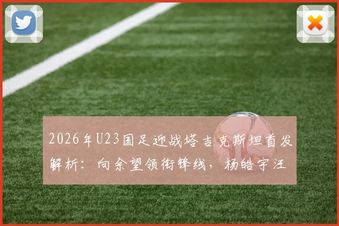2026年U23国足迎战塔吉克斯坦首发解析：向余望领衔锋线，杨皓宇汪士钦担纲中场，阵容名单与战术看点一览