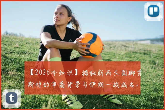 【2026冷知识】揭秘新西兰国脚贾斯特的华裔背景与伊朗一战成名，背后是哪个中国姓氏？