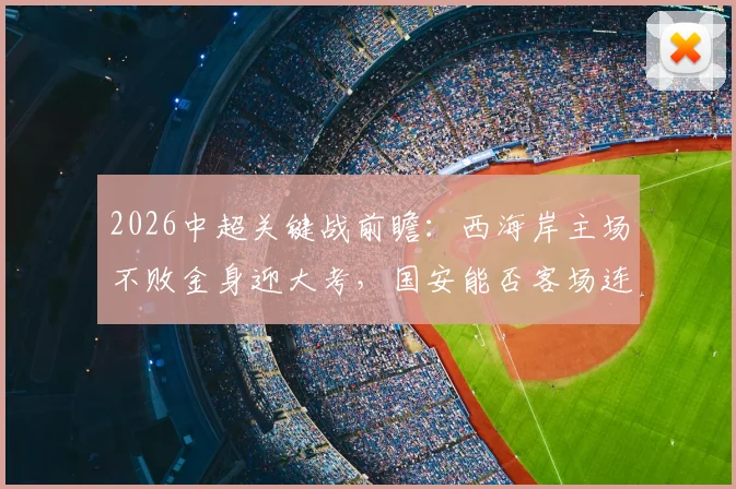 2026中超关键战前瞻：西海岸主场不败金身迎大考，国安能否客场连胜实现反超？