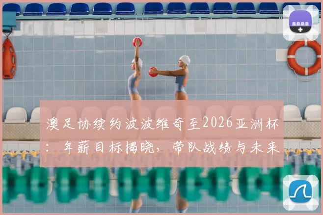 澳足协续约波波维奇至2026亚洲杯：年薪目标揭晓，带队战绩与未来前景深度解析