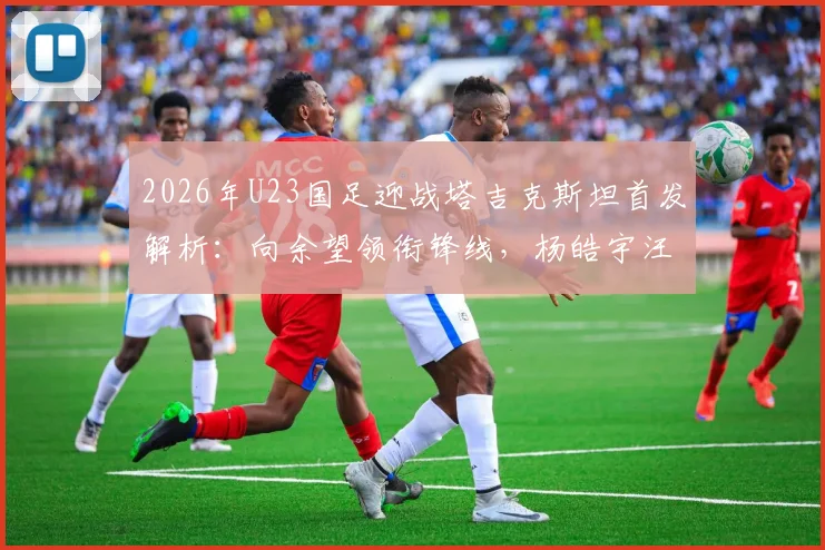 2026年U23国足迎战塔吉克斯坦首发解析:向余望领衔锋线,杨皓宇汪士钦担纲中场,阵容名单与战术看点一览