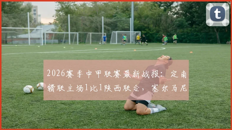 2026赛季中甲联赛最新战报：定南赣联主场1比1陕西联合，塞尔马尼点射回敬埃里克斯