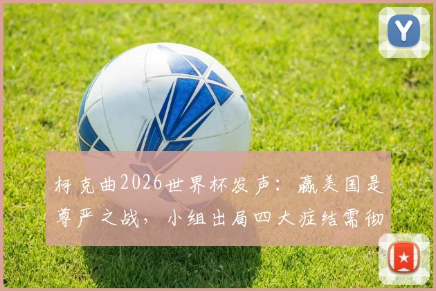 柯克曲2026世界杯发声：赢美国是尊严之战，小组出局四大症结需彻查